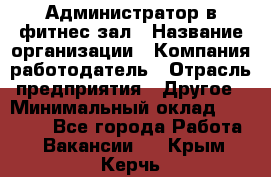 Администратор в фитнес-зал › Название организации ­ Компания-работодатель › Отрасль предприятия ­ Другое › Минимальный оклад ­ 25 000 - Все города Работа » Вакансии   . Крым,Керчь